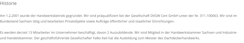 Historie  Am 1.2.2001 wurde der Handwerksbetrieb gegr�ndet. Wir sind pr�qualifiziert bei der Gesellschaft DVGW Cert GmbH unter der Nr. 011.100063. Wir sind im Bundesland Sachsen t�tig und bearbeiten Privatobjekte sowie Auftr�ge �ffentlicher und staatlicher Einrichtungen.  Es werden derzeit 13 Mitarbeiter im Unternehmen besch�ftigt, davon 2 Auszubildende. Wir sind Mitglied in der Handwerkskammer Sachsen und Industrie- und Handelskammer. Der gesch�ftsf�hrende Gesellschafter Falko Keil hat die Ausbildung zum Meister des Dachdeckerhandwerks.